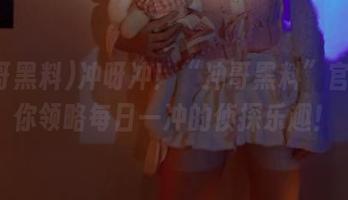 冲呀冲！“冲哥黑料”官网带你领略每日一冲的侦探乐趣！