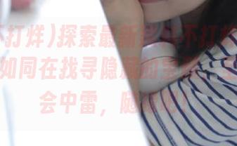 探索最新黑料不打烊tttzzz入口，如同在找寻隐藏的宝藏，至于会不会中雷，随缘吧！